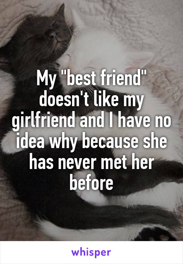 My "best friend" doesn't like my girlfriend and I have no idea why because she has never met her before