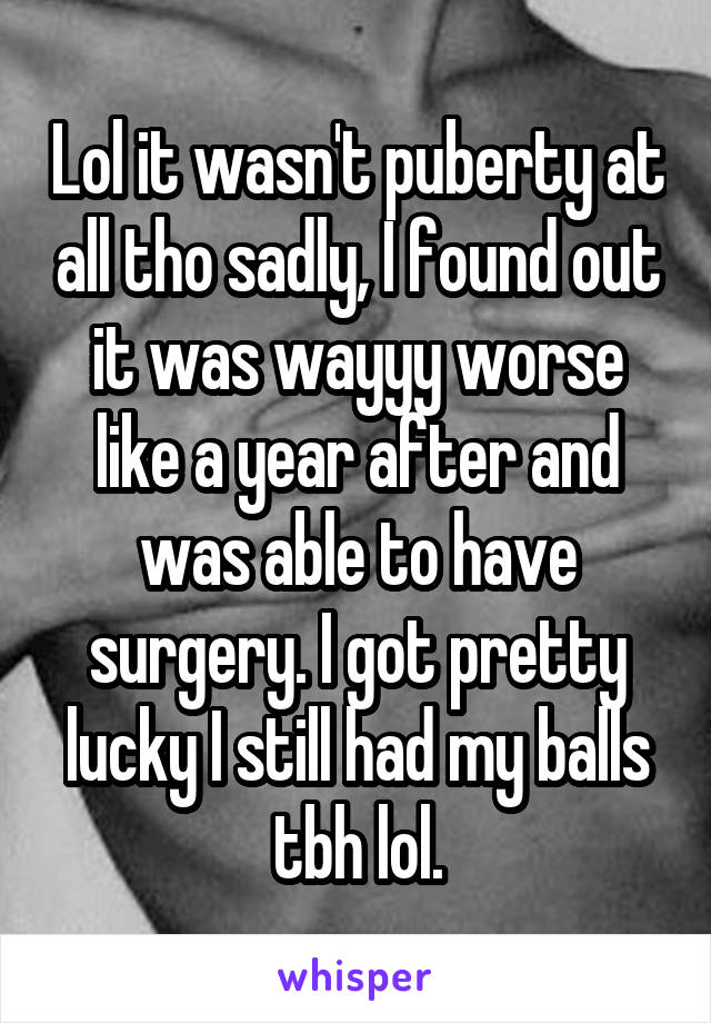 Lol it wasn't puberty at all tho sadly, I found out it was wayyy worse like a year after and was able to have surgery. I got pretty lucky I still had my balls tbh lol.