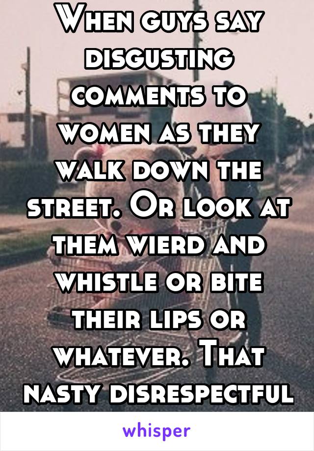 When guys say disgusting comments to women as they walk down the street. Or look at them wierd and whistle or bite their lips or whatever. That nasty disrespectful shit. 