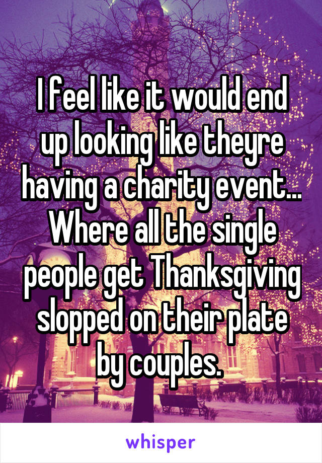 I feel like it would end up looking like theyre having a charity event... Where all the single people get Thanksgiving slopped on their plate by couples. 