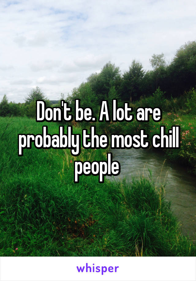 Don't be. A lot are probably the most chill people 