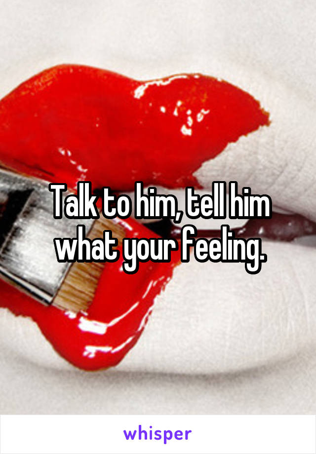 Talk to him, tell him what your feeling.