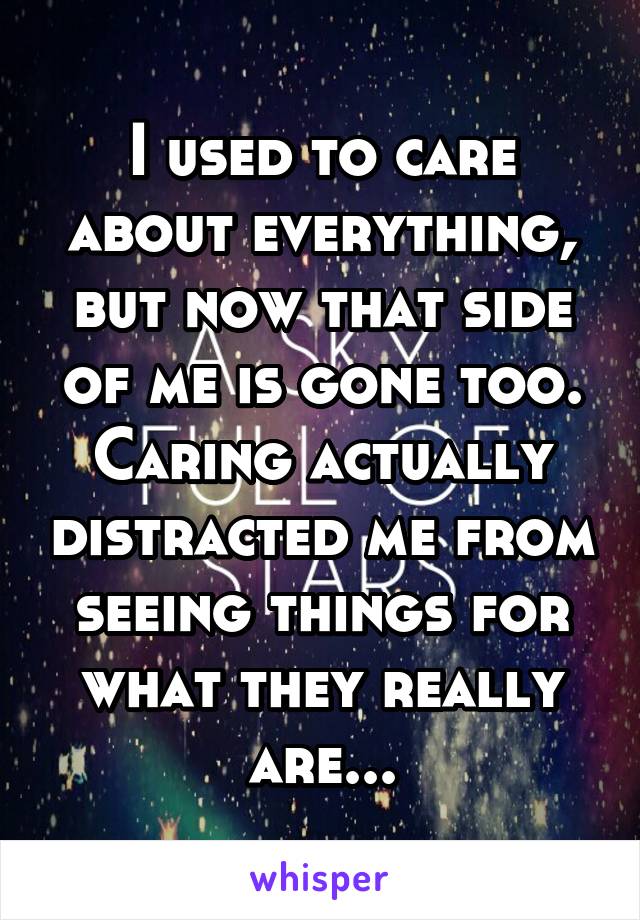 I used to care about everything, but now that side of me is gone too. Caring actually distracted me from seeing things for what they really are...