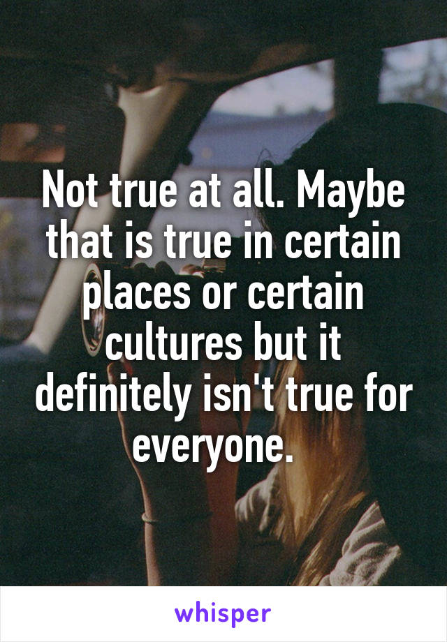 Not true at all. Maybe that is true in certain places or certain cultures but it definitely isn't true for everyone.  