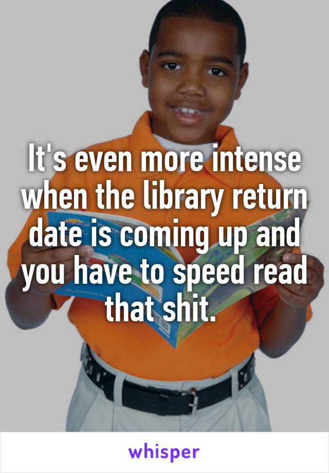 It's even more intense when the library return date is coming up and you have to speed read that shit. 