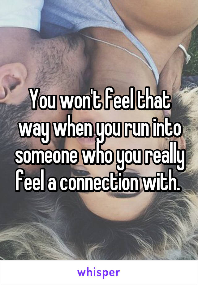 You won't feel that way when you run into someone who you really feel a connection with. 