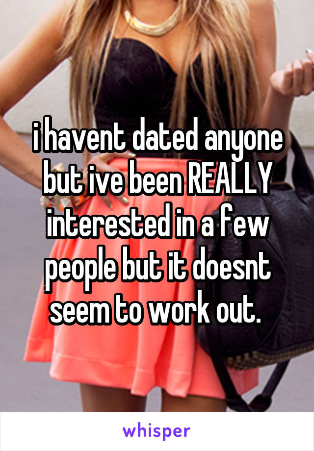 i havent dated anyone but ive been REALLY interested in a few people but it doesnt seem to work out. 
