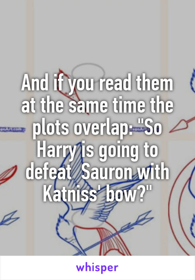 And if you read them at the same time the plots overlap: "So Harry is going to defeat  Sauron with Katniss' bow?"