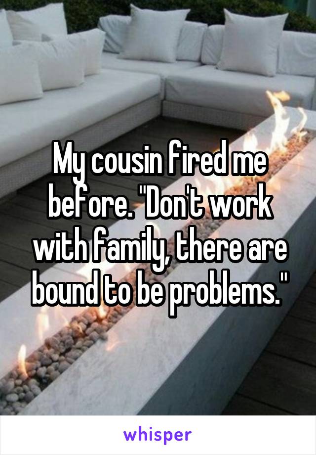 My cousin fired me before. "Don't work with family, there are bound to be problems."