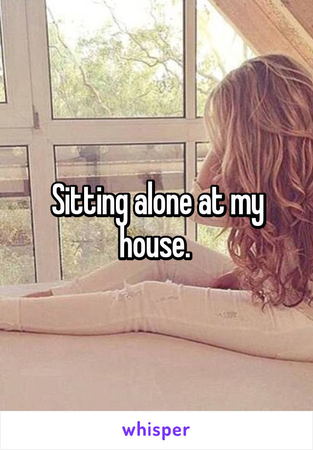 Sitting alone at my house. 