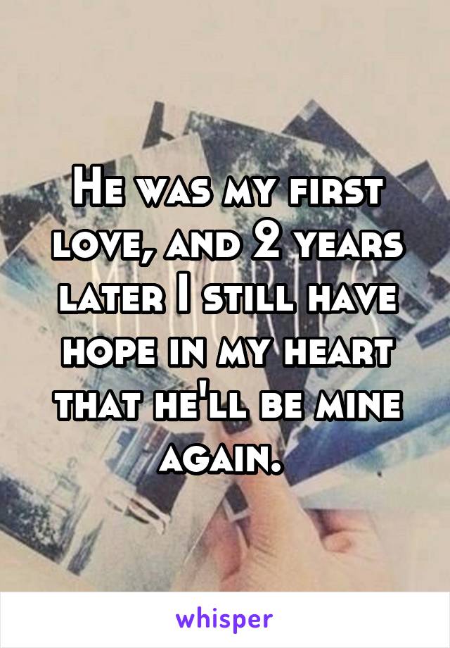 He was my first love, and 2 years later I still have hope in my heart that he'll be mine again. 