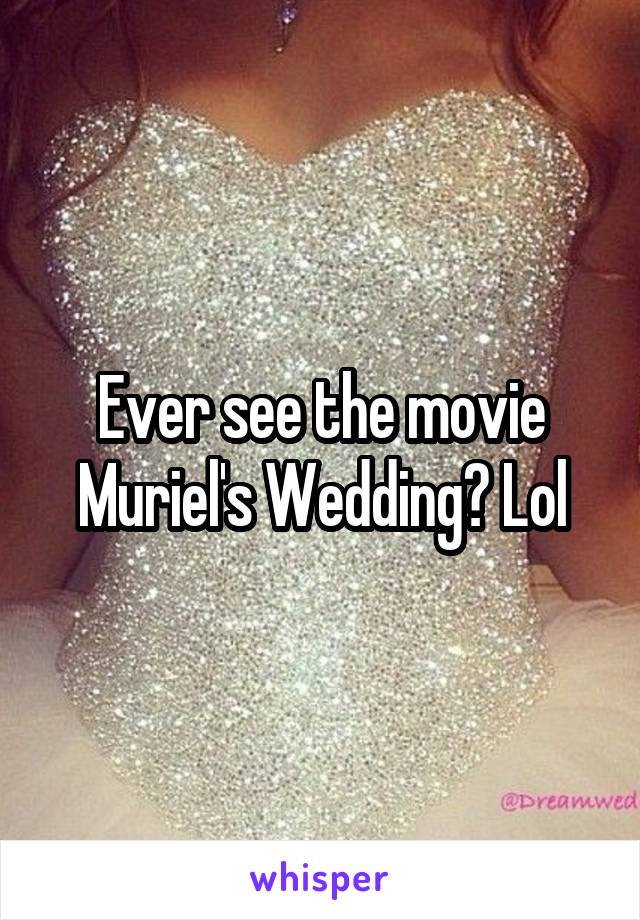 Ever see the movie Muriel's Wedding? Lol