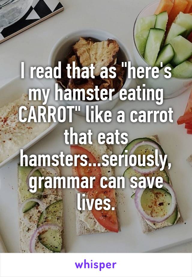 I read that as "here's my hamster eating CARROT" like a carrot that eats hamsters...seriously, grammar can save lives.