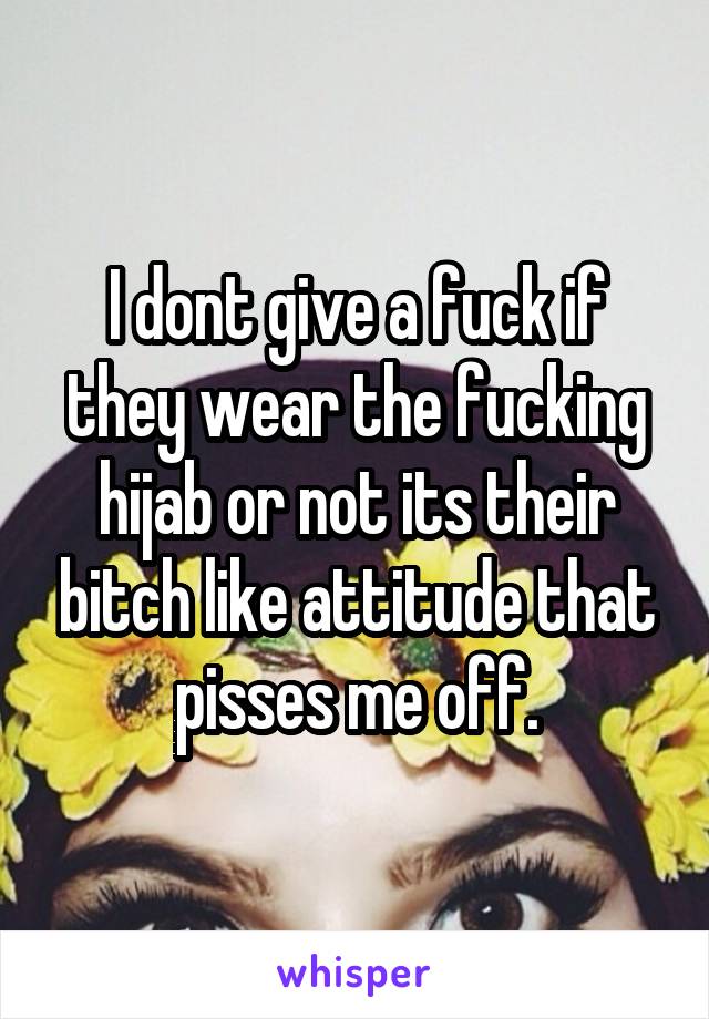I dont give a fuck if they wear the fucking hijab or not its their bitch like attitude that pisses me off.