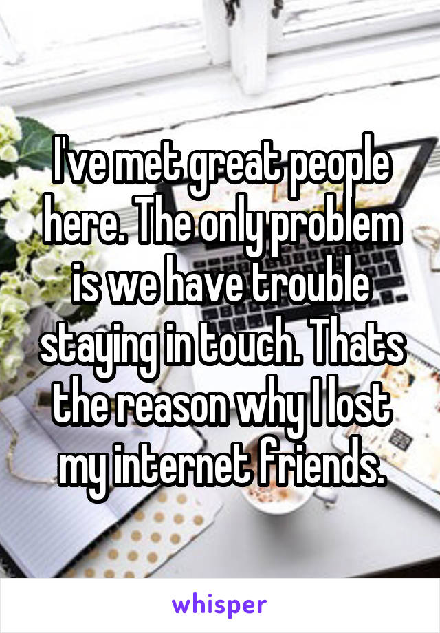I've met great people here. The only problem is we have trouble staying in touch. Thats the reason why I lost my internet friends.