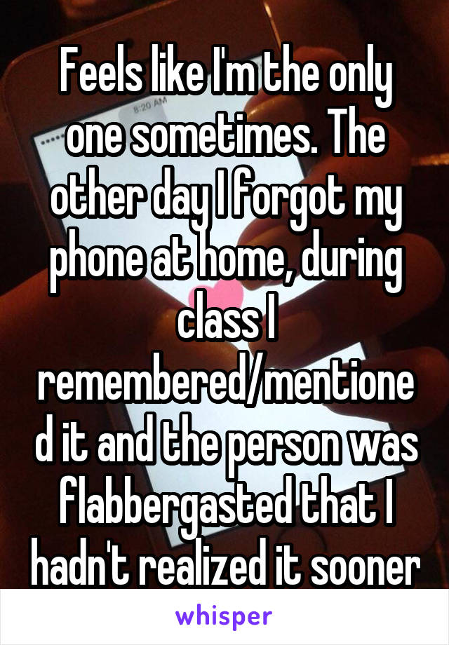 Feels like I'm the only one sometimes. The other day I forgot my phone at home, during class I remembered/mentioned it and the person was flabbergasted that I hadn't realized it sooner