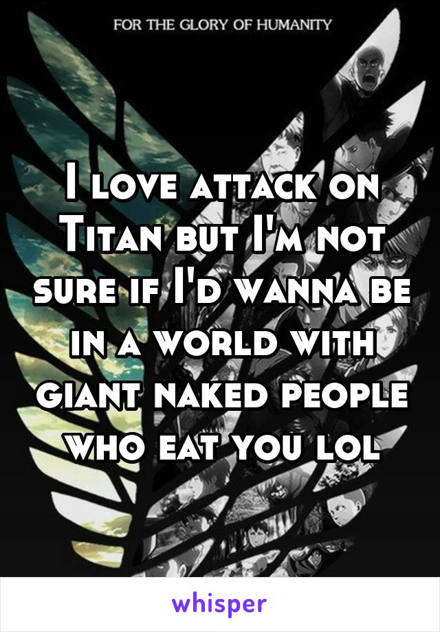 I love attack on Titan but I'm not sure if I'd wanna be in a world with giant naked people who eat you lol