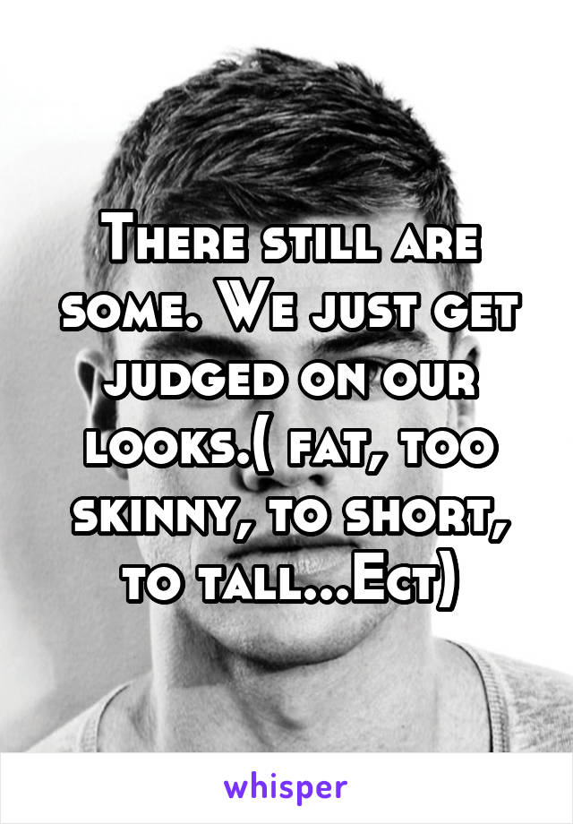 There still are some. We just get judged on our looks.( fat, too skinny, to short, to tall...Ect)