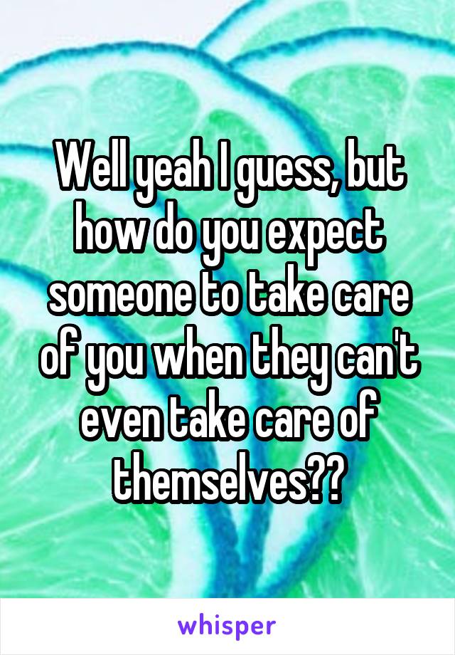 Well yeah I guess, but how do you expect someone to take care of you when they can't even take care of themselves??