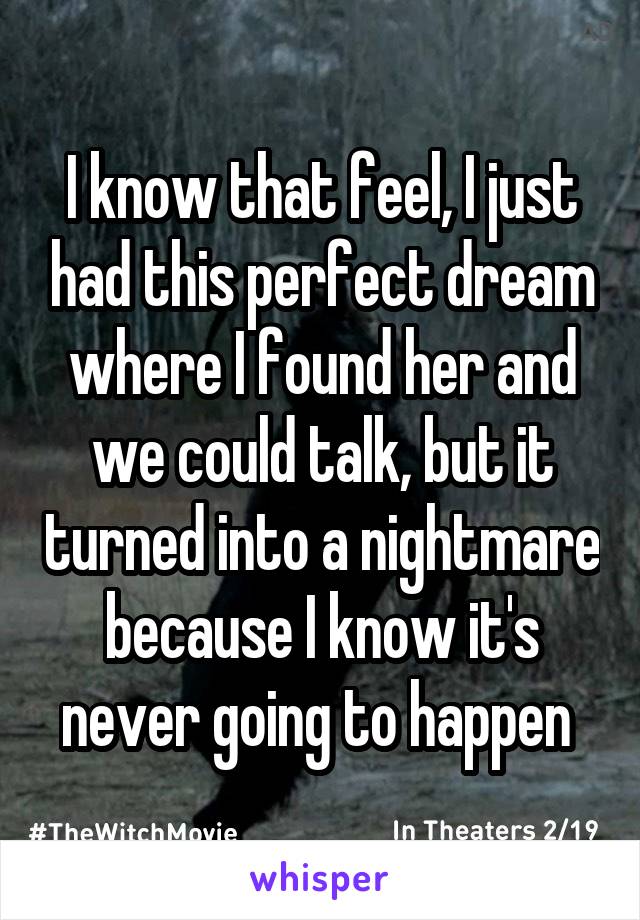 I know that feel, I just had this perfect dream where I found her and we could talk, but it turned into a nightmare because I know it's never going to happen 