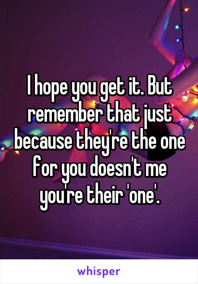 I hope you get it. But remember that just because they're the one for you doesn't me you're their 'one'.