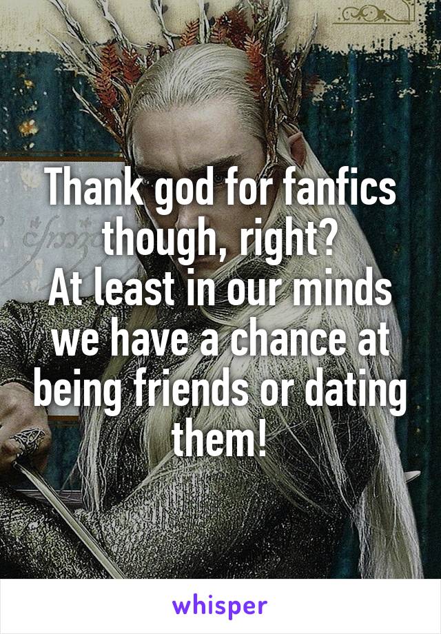 Thank god for fanfics though, right?
At least in our minds we have a chance at being friends or dating them!