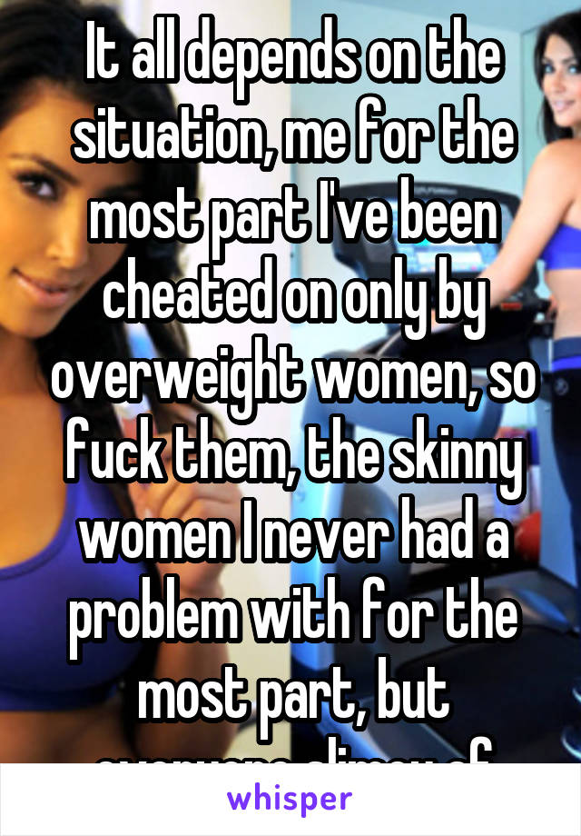 It all depends on the situation, me for the most part I've been cheated on only by overweight women, so fuck them, the skinny women I never had a problem with for the most part, but everyone slimey af