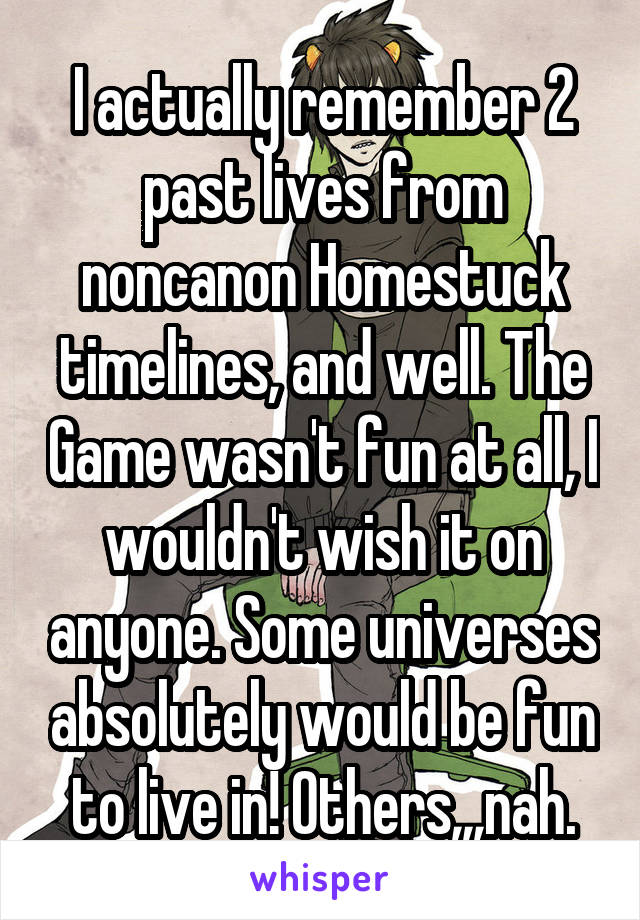 I actually remember 2 past lives from noncanon Homestuck timelines, and well. The Game wasn't fun at all, I wouldn't wish it on anyone. Some universes absolutely would be fun to live in! Others,,,nah.