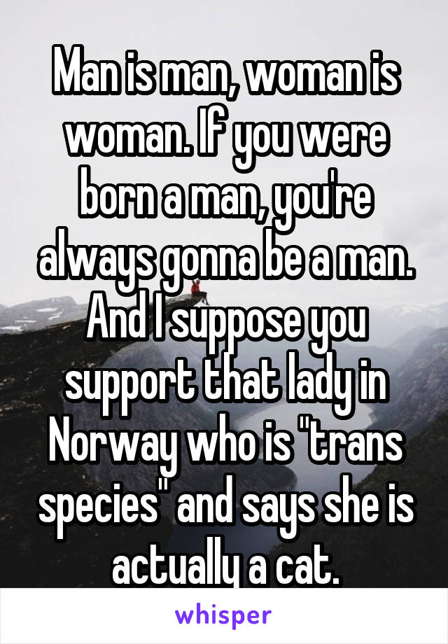 Man is man, woman is woman. If you were born a man, you're always gonna be a man. And I suppose you support that lady in Norway who is "trans species" and says she is actually a cat.