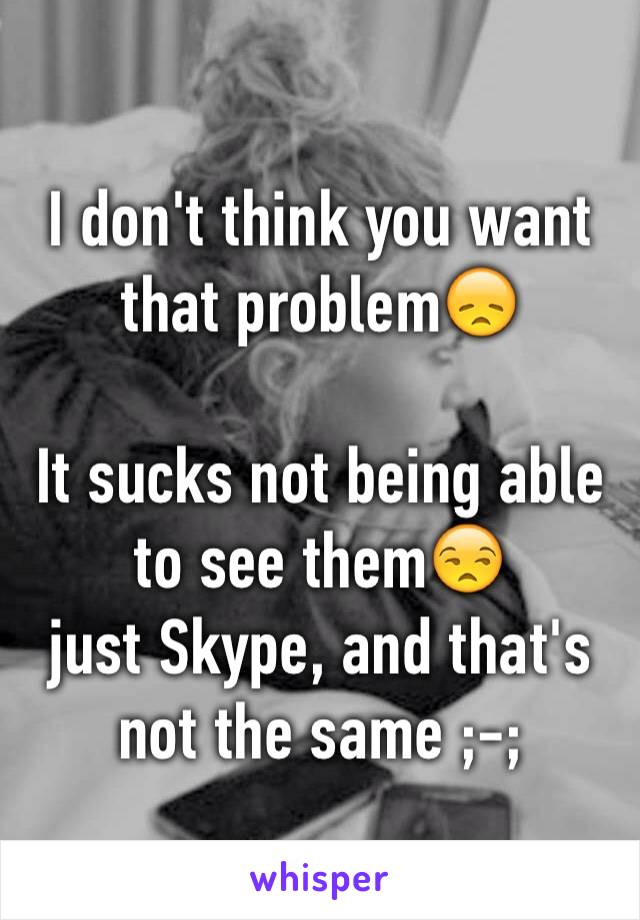 I don't think you want that problem😞

It sucks not being able to see them😒
just Skype, and that's not the same ;-;