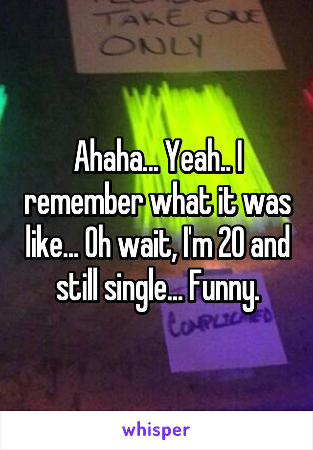 Ahaha... Yeah.. I remember what it was like... Oh wait, I'm 20 and still single... Funny.