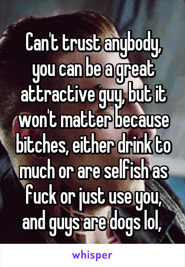 Can't trust anybody, you can be a great attractive guy, but it won't matter because bitches, either drink to much or are selfish as fuck or just use you, and guys are dogs lol, 