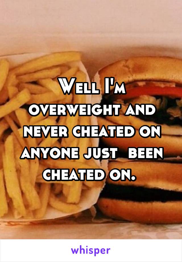 Well I'm overweight and never cheated on anyone just  been cheated on. 