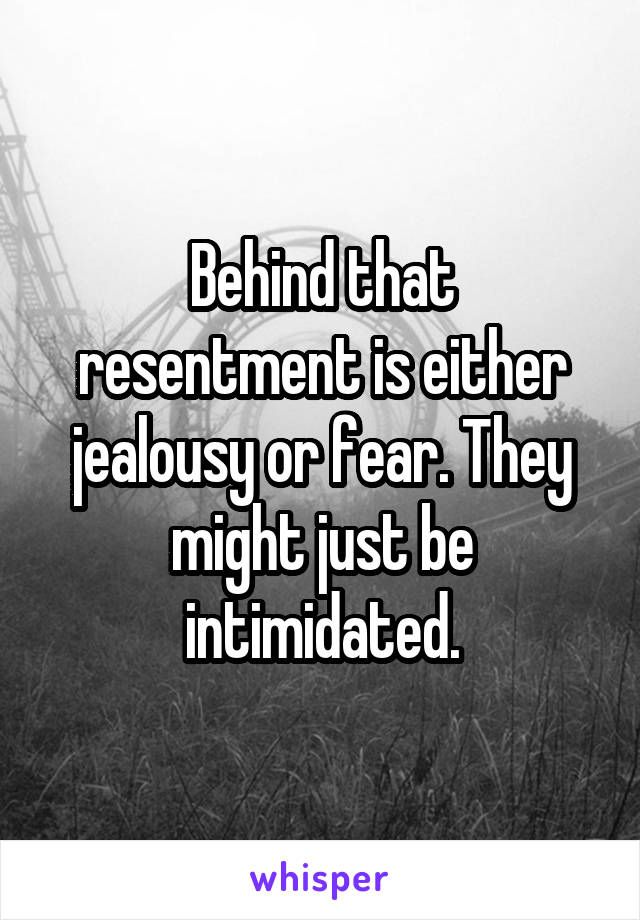 Behind that resentment is either jealousy or fear. They might just be intimidated.