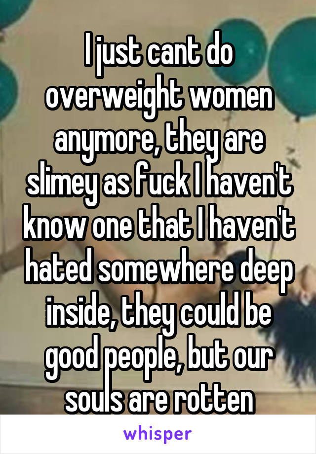 I just cant do overweight women anymore, they are slimey as fuck I haven't know one that I haven't hated somewhere deep inside, they could be good people, but our souls are rotten