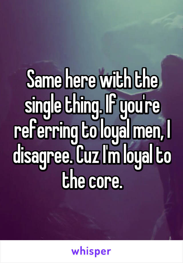 Same here with the single thing. If you're referring to loyal men, I disagree. Cuz I'm loyal to the core.