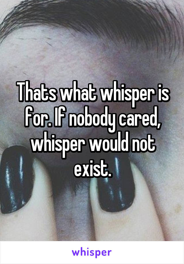 Thats what whisper is for. If nobody cared, whisper would not exist.