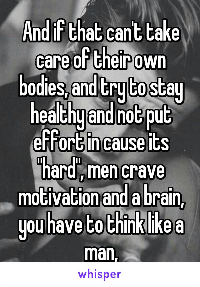 And if that can't take care of their own bodies, and try to stay healthy and not put effort in cause its "hard", men crave motivation and a brain, you have to think like a man,