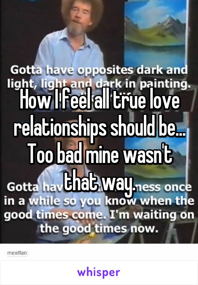 How I feel all true love relationships should be... Too bad mine wasn't that way.