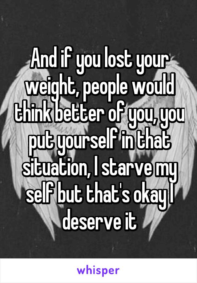 And if you lost your weight, people would think better of you, you put yourself in that situation, I starve my self but that's okay I deserve it