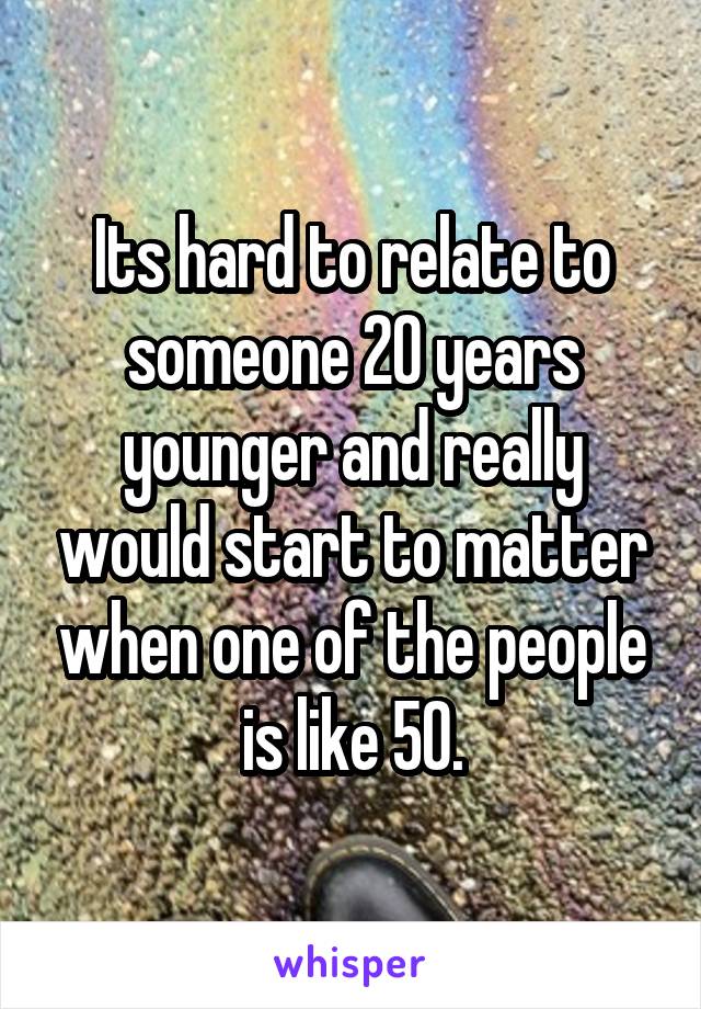 Its hard to relate to someone 20 years younger and really would start to matter when one of the people is like 50.