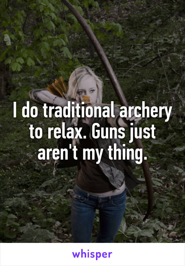 I do traditional archery to relax. Guns just aren't my thing.