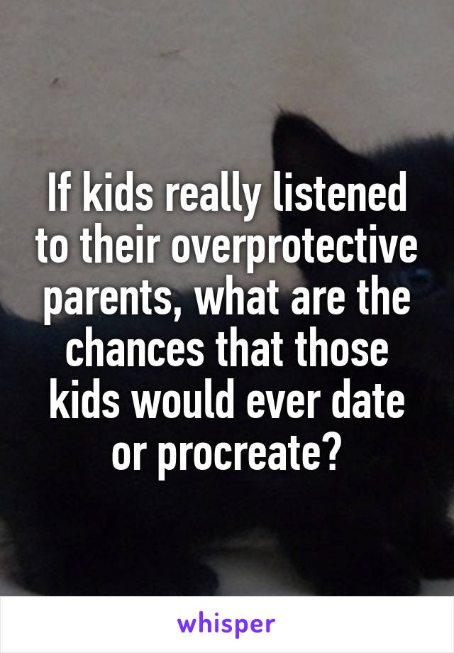 If kids really listened to their overprotective parents, what are the chances that those kids would ever date or procreate?