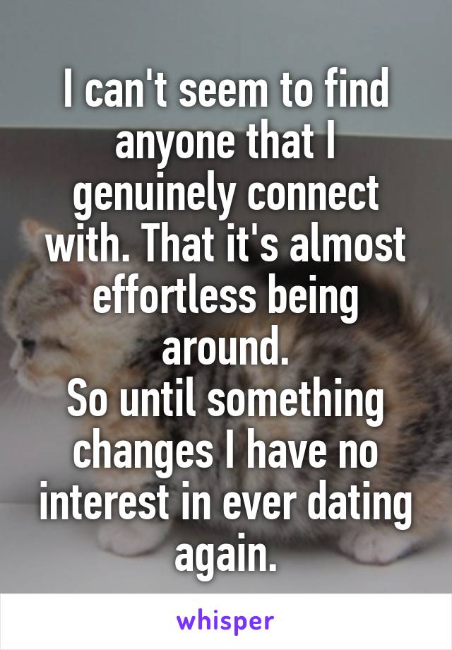 I can't seem to find anyone that I genuinely connect with. That it's almost effortless being around.
So until something changes I have no interest in ever dating again.