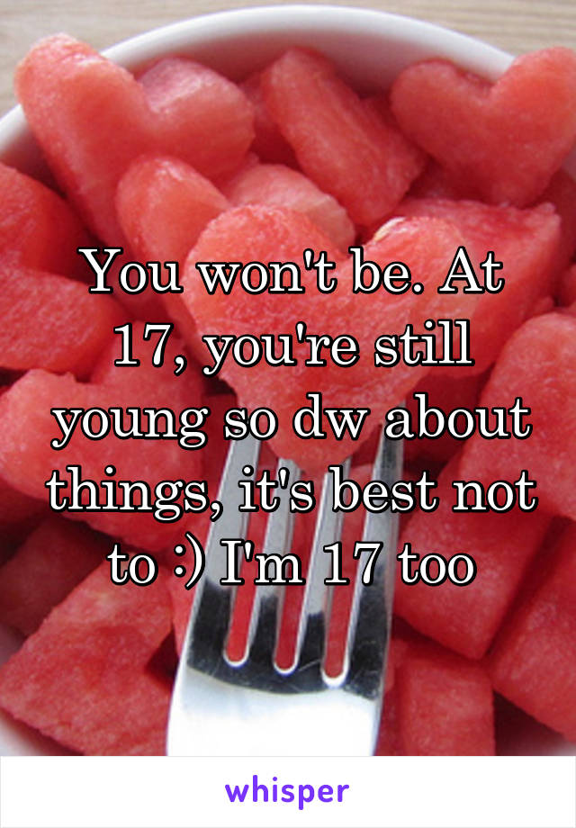 You won't be. At 17, you're still young so dw about things, it's best not to :) I'm 17 too