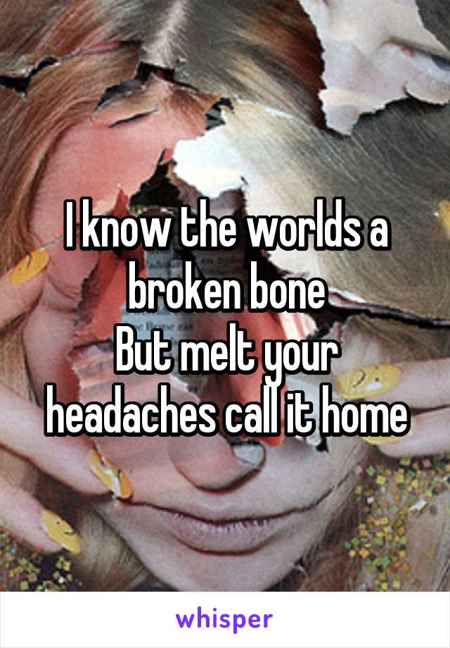 I know the worlds a broken bone
But melt your headaches call it home