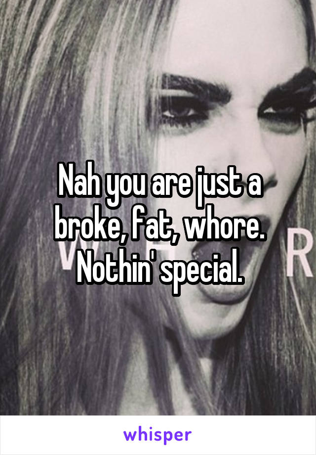 Nah you are just a broke, fat, whore. Nothin' special.