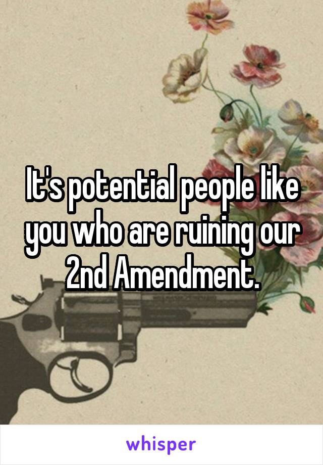 It's potential people like you who are ruining our 2nd Amendment.
