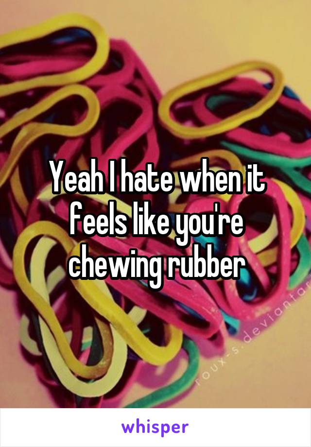 Yeah I hate when it feels like you're chewing rubber