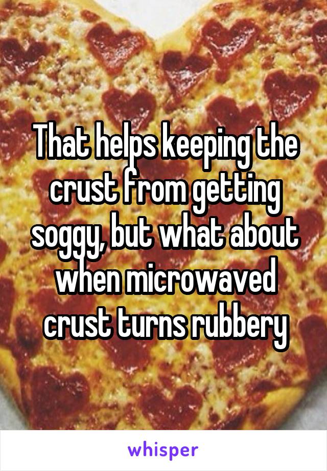 That helps keeping the crust from getting soggy, but what about when microwaved crust turns rubbery